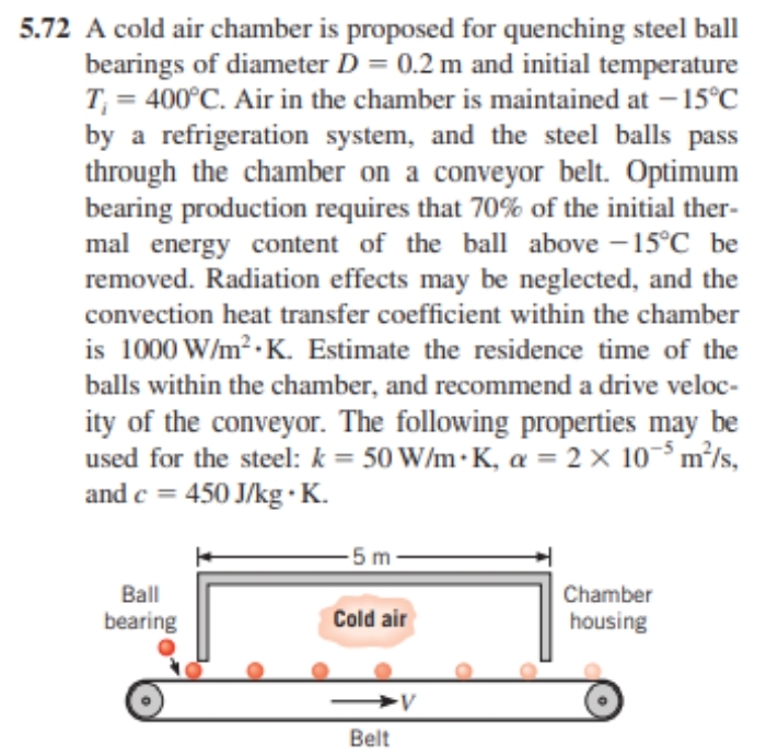 5.72 A cold air chamber is proposed for quenching steel ball
bearings of diameter D = 0.2 m and initial temperature
T₁ = 400°C. Air in the chamber is maintained at -15°C
by a refrigeration system, and the steel balls pass
through the chamber on a conveyor belt. Optimum
bearing production requires that 70% of the initial ther-
mal energy content of the ball above -15°C be
removed. Radiation effects may be neglected, and the
convection heat transfer coefficient within the chamber
is 1000 W/m².K. Estimate the residence time of the
balls within the chamber, and recommend a drive veloc-
ity of the conveyor. The following properties may be
used for the steel: k = 50 W/m K, a = 2 x 105 m²/s,
and c = 450 J/kg.K.
Ball
bearing
-5 m
Cold air
Belt
V
Chamber
housing