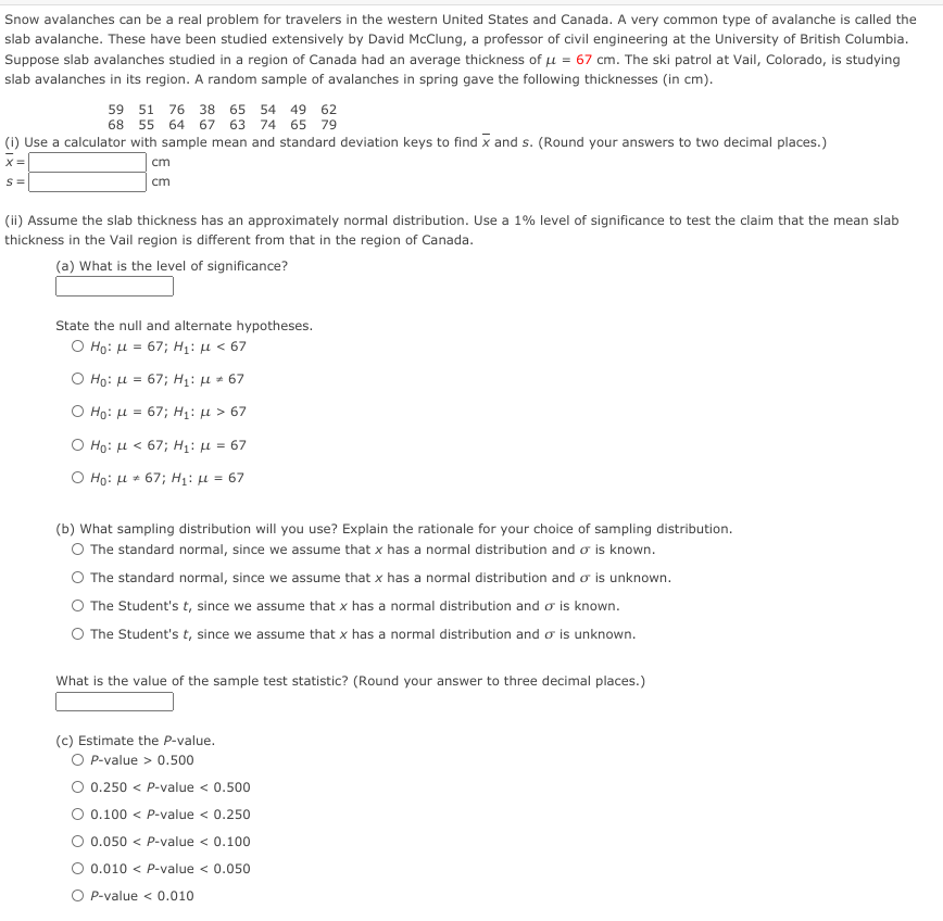 Snow avalanches can be a real problem for travelers in the western United States and Canada. A very common type of avalanche is called the
slab avalanche. These have been studied extensively by David McClung, a professor of civil engineering at the University of British Columbia.
Suppose slab avalanches studied in a region of Canada had an average thickness of u = 67 cm. The ski patrol at Vail, Colorado, is studying
slab avalanches in its region. A random sample of avalanches in spring gave the following thicknesses (in cm).
59 51 76 38 65 54 49 62
68 55 64 67 63
74 65 79
(i) Use a calculator with sample mean and standard deviation keys to find x and s. (Round your answers to two decimal places.)
X=
cm
S=
cm
(ii) Assume the slab thickness has an approximately normal distribution. Use a 1% level of significance to test the claim that the mean slab
thickness in the Vail region is different from that in the region of Canada.
(a) What is the level of significance?
State the null and alternate hypotheses.
Ο Hρ: μ= 67; H μ < 67
Ο Hρ: μ= 67; H μ.67
Ο Hρ: μ= 67; H: μ > 67
Ο H: μ < 67; H1: μ - 67
Ο H: μ 67; Η: μ= 67
(b) What sampling distribution will you use? Explain the rationale for your choice of sampling distribution.
O The standard normal, since we assume that x has a normal distribution and o is known.
The standard normal, since we assume that x has a normal distribution and o is unknown.
O The Student's t, since we assume that x has a normal distribution and o is known.
O The Student's t, since we assume that x has a normal distribution and o is unknown.
What is the value of the sample test statistic? (Round your answer to three decimal places.)
(c) Estimate the P-value.
O P-value > 0.500
O 0.250 < P-value < 0.500
O 0.100 < P-value < 0.250
O 0.050 < P-value < 0.100
O 0.010 < P-value < 0.050
O P-value < 0.010
