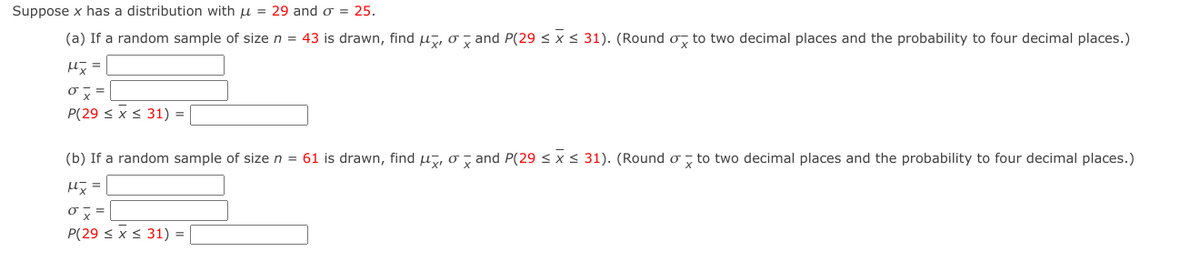 Suppose x has a distribution with u = 29 and o = 25.
(a) If a random sample of size n = 43 is drawn, find u, o , and P(29 < x < 31). (Round o, to two decimal places and the probability to four decimal places.)
0こ=
P(29 < x < 31) =
(b) If a random sample of size n = 61 is drawn, find u, o y and P(29 < x < 31). (Round o , to two decimal places and the probability to four decimal places.)
長=
『ス=
P(29 < x < 31) =
