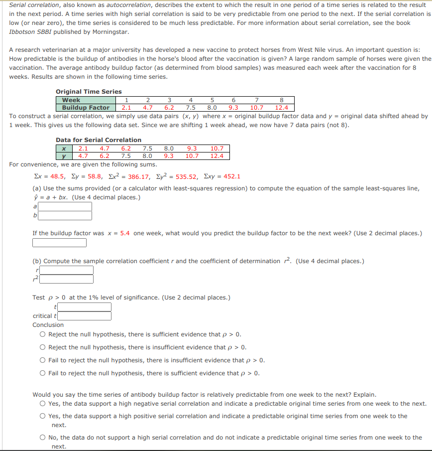 Serial correlation, also known as autocorrelation, describes the extent to which the result in one period of a time series is related to the result
in the next period. A time series with high serial correlation is said to be very predictable from one period to the next. If the serial correlation is
low (or near zero), the time series is considered to be much less predictable. For more information about serial correlation, see the book
Ibbotson SBBI published by Morningstar.
A research veterinarian at a major university has developed a new vaccine to protect horses from West Nile virus. An important question is:
How predictable is the buildup of antibodies in the horse's blood after the vaccination is given? A large random sample of horses were given the
vaccination. The average antibody buildup factor (as determined from blood samples) was measured each week after the vaccination for 8
weeks. Results are shown in the following time series.
Original Time Series
Week
Buildup Factor
2
3
4
6.
8
2.1
4.7
6.2
7.5
8.0
9.3
10.7
12.4
To construct a serial correlation, we simply use data pairs (x, y) where x =
1 week. This gives us the following data set. Since we are shifting 1 week ahead, we now have 7 data pairs (not 8).
original buildup factor data and y = original data shifted ahead by
Data for Serial Correlation
2.1
4.7
6.2
6.2
7.5
10.7
7.5
8.0
9.3
9.3
y
4.7
8.0
10.7
12.4
For convenience, we are given the following sums.
Σx 48.5, Σy- 58.8 , Σx2386.17, Σy2535.52, Σxy= 452.1
(a) Use the sums provided (or a calculator with least-squares regression) to compute the equation of the sample least-squares line,
ŷ = a + bx. (Use 4 decimal places.)
a
b.
If the buildup factor was x = 5.4 one week, what would you predict the buildup factor to be the next week? (Use 2 decimal places.)
(b) Compute the sample correlation coefficient r and the coefficient of determination 2. (Use 4 decimal places.)
Test p > 0 at the 1% level of significance. (Use 2 decimal places.)
critical t
Conclusion
O Reject the null hypothesis, there is sufficient evidence that p > 0.
O Reject the null hypothesis, there is insufficient evidence that p > 0.
Fail to reject the null hypothesis, there is insufficient evidence that p > 0.
O Fail to reject the null hypothesis, there is sufficient evidence that p > 0.
Would you say the time series of antibody buildup factor is relatively predictable from one week to the next? Explain.
O Yes, the data support a high negative serial correlation and indicate a predictable original time series from one week to the next.
O Yes, the data support a high positive serial correlation and indicate a predictable original time series from one week to the
next.
O No, the data do not support a high serial correlation and do not indicate a predictable original time series from one week to the
next.
