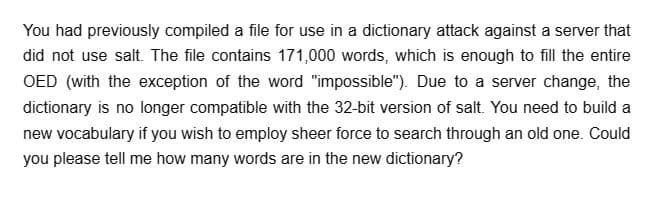 You had previously compiled a file for use in a dictionary attack against a server that
did not use salt. The file contains 171,000 words, which is enough to fill the entire
OED (with the exception of the word "impossible"). Due to a server change, the
dictionary is no longer compatible with the 32-bit version of salt. You need to build a
new vocabulary if you wish to employ sheer force to search through an old one. Could
you please tell me how many words are in the new dictionary?