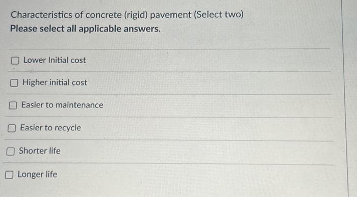 Characteristics of concrete (rigid) pavement (Select two)
Please select all applicable answers.
Lower Initial cost
Higher initial cost
Easier to maintenance
Easier to recycle
Shorter life
O Longer life