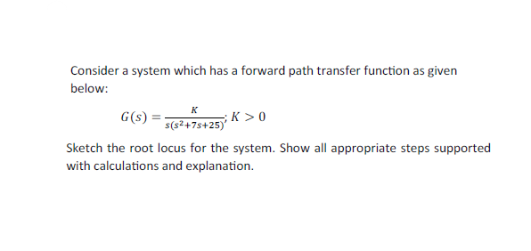 Consider a system which has a forward path transfer function as given
below:
K
G(s)
s(s²+7s+25)>0
Sketch the root locus for the system. Show all appropriate steps supported
with calculations and explanation.