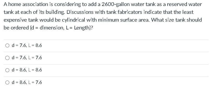A home association is considering to add a 2600-gallon water tank as a reserved water
tank at each of its building. Discussions with tank fabricators indicate that the least
expensive tank would be cylindrical with minimum surface area. What size tank should
be ordered (d = dimension, L = Length)?
Od 7.6, L= 8.6
Od 7.6, L= 7.6
Od 8.6, L= 8.6
=
Od 8.6, L= 7.6