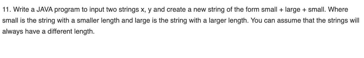 11. Write a JAVA program to input two strings x, y and create a new string of the form small + large + small. Where
small is the string with a smaller length and large is the string with a larger length. You can assume that the strings will
always have a different length.
