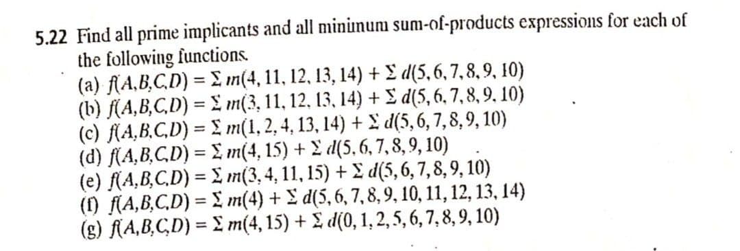 5.22 Find all prime implicants and all mininum sum-of-products expressions for each of
the following functions.
(a) f(A,B,C,D) = E in(4, 11, 12, 13, 14) + £ d(5, 6, 7, 8, 9, 10)
(b) f(A,B,C,D) = £ m(3, 11, 12, 13, 14) + £ d(5, 6, 7, 8, 9, 10)
(c) f(A,B,C,D) = £ m(1,2, 4, 13, 14) + I d(5, 6, 7, 8, 9, 10)
(d) f(A,B,C,D) = £, m(4, 15) + 2 d(5, 6, 7, 8, 9, 10)
(e) (A,B,C,D) = £ m(3, 4, 11, 15) + E d(5,6, 7,8, 9, 10)
() (A,B,C,D) = L m(4) + £ d(5, 6, 7,8, 9, 10, 11, 12, 13, 14)
(g) (A,B,CD) = £ m(4, 15) + £ d(0, 1, 2, 5, 6, 7, 8, 9, 10)
%3D
%3D
