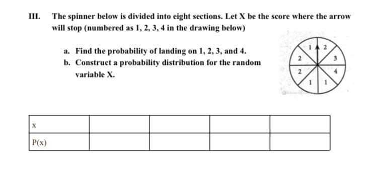 III. The spinner below is divided into eight sections. Let X be the score where the arrow
will stop (numbered as 1, 2, 3, 4 in the drawing below)
a. Find the probability of landing on 1, 2, 3, and 4.
b. Construct a probability distribution for the random
variable X.
P(x)
