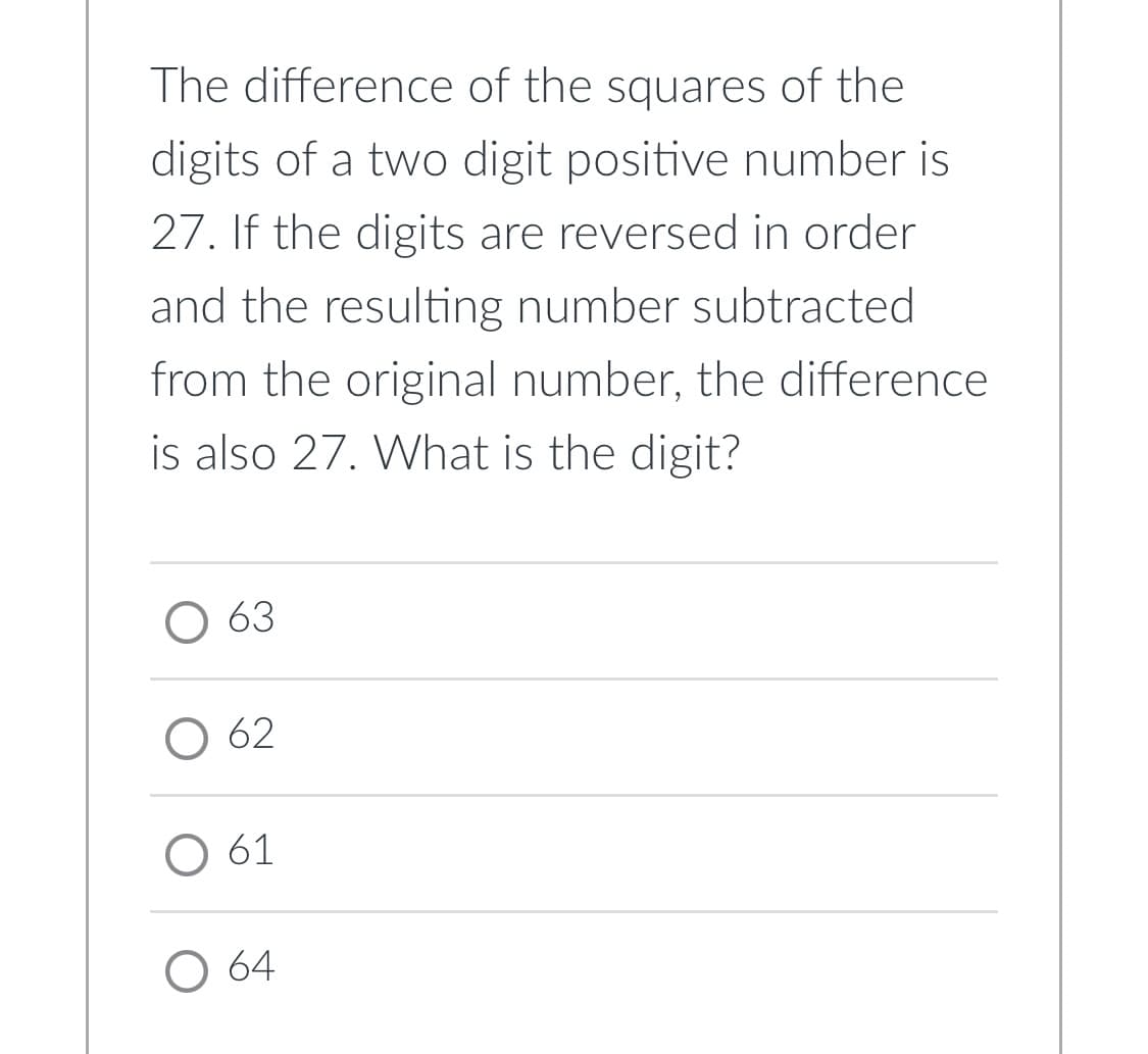 The difference of the squares of the
digits of a two digit positive number is
27. If the digits are reversed in order
and the resulting number subtracted
from the original number, the difference
is also 27. What is the digit?
O 63
O 62
O 61
O 64
