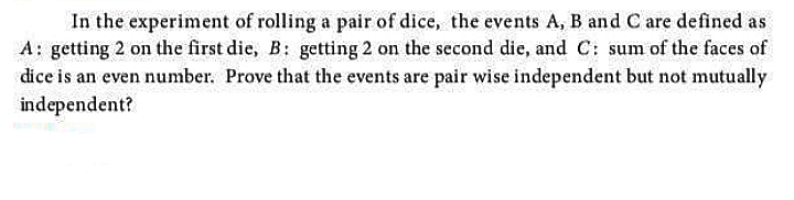 In the experiment of rolling a pair of dice, the events A, B and C are defined as
A: getting 2 on the first die, B: getting 2 on the second die, and C: sum of the faces of
dice is an even number. Prove that the events are pair wise independent but not mutually
independent?
