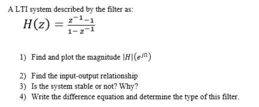 ALTI system described by the filter as:
z-1-1
1-z-1
H(z)
1) Find and plot the magnitude |H|(ej^)
2) Find the input-output relationship
3) Is the system stable or not? Why?
4) Write the difference equation and determine the type of this filter.
