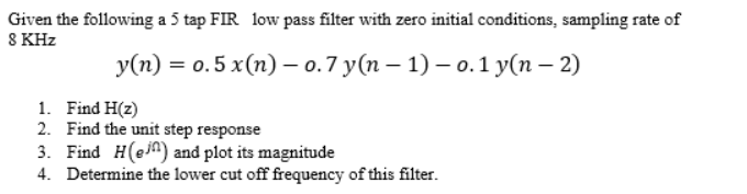 Given the following a 5 tap FIR low pass filter with zero initial conditions, sampling rate of
8 KHz
У(п) %3D о. 5 x(п) — о.7 у(п — 1) — о. 1 у(п - 2)
1. Find H(z)
2. Find the unit step response
3. Find H(ein) and plot its magnitude
4. Determine the lower cut off frequency of this filter.
