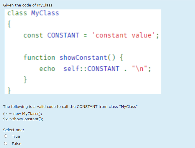 Given the code of MyClass
|class MyClass
{
const CONSTANT = 'constant value';
function showConstant() {
echo self::CONSTANT . "\n";
}
The following is a valid code to call the CONSTANT from class "MyClass"
$x = new MyClass();
$x->showConstant();
Select one:
O True
False
