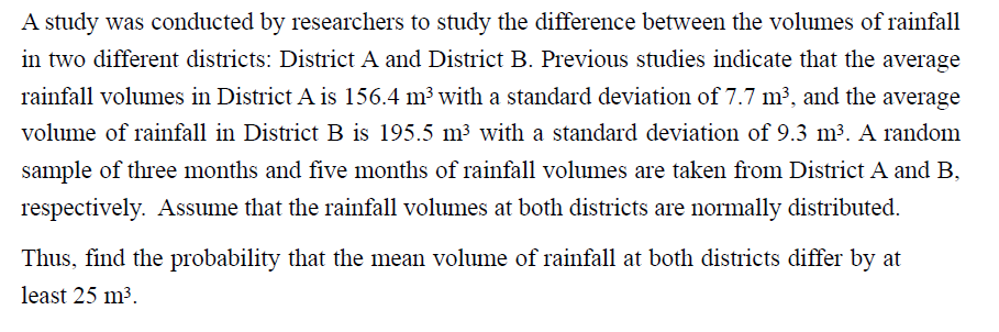 A study was conducted by researchers to study the difference between the volumes of rainfall
in two different districts: District A and District B. Previous studies indicate that the average
rainfall volumes in District A is 156.4 m³ with a standard deviation of 7.7 m³, and the average
volume of rainfall in District B is 195.5 m³ with a standard deviation of 9.3 m³. A random
sample of three months and five months of rainfall volumes are taken from District A and B,
respectively. Assume that the rainfall volumes at both districts are normally distributed.
Thus, find the probability that the mean volume of rainfall at both districts differ by at
least 25 m3.
