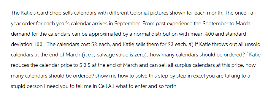 The Katie's Card Shop sells calendars with different Colonial pictures shown for each month. The once-a-
year order for each year's calendar arrives in September. From past experience the September to March
demand for the calendars can be approximated by a normal distribution with mean 400 and standard
deviation 100. The calendars cost $2 each, and Katie sells them for $3 each. a) If Katie throws out all unsold
calendars at the end of March (i.e., salvage value is zero), how many calendars should be ordered? f Katie
reduces the calendar price to $ 0.5 at the end of March and can sell all surplus calendars at this price, how
many calendars should be ordered? show me how to solve this step by step in excel you are talking to a
stupid person I need you to tell me in Cell A1 what to enter and so forth