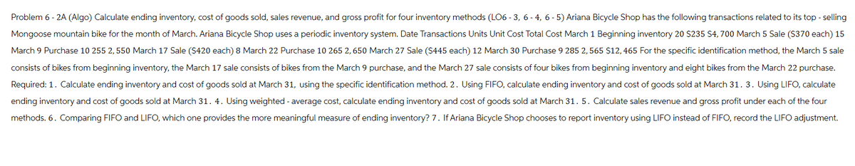 Problem 6 - 2A (Algo) Calculate ending inventory, cost of goods sold, sales revenue, and gross profit for four inventory methods (LO6-3, 6-4, 6-5) Ariana Bicycle Shop has the following transactions related to its top-selling
Mongoose mountain bike for the month of March. Ariana Bicycle Shop uses a periodic inventory system. Date Transactions Units Unit Cost Total Cost March 1 Beginning inventory 20 $235 $4,700 March 5 Sale ($370 each) 15
March 9 Purchase 10 255 2,550 March 17 Sale ($420 each) 8 March 22 Purchase 10 265 2,650 March 27 Sale ($445 each) 12 March 30 Purchase 9 285 2, 565 $12, 465 For the specific identification method, the March 5 sale
consists of bikes from beginning inventory, the March 17 sale consists of bikes from the March 9 purchase, and the March 27 sale consists of four bikes from beginning inventory and eight bikes from the March 22 purchase.
Required: 1. Calculate ending inventory and cost of goods sold at March 31, using the specific identification method. 2. Using FIFO, calculate ending inventory and cost of goods sold at March 31. 3. Using LIFO, calculate
ending inventory and cost of goods sold at March 31. 4. Using weighted - average cost, calculate ending inventory and cost of goods sold at March 31. 5. Calculate sales revenue and gross profit under each of the four
methods. 6. Comparing FIFO and LIFO, which one provides the more meaningful measure of ending inventory? 7. If Ariana Bicycle Shop chooses to report inventory using LIFO instead of FIFO, record the LIFO adjustment.
