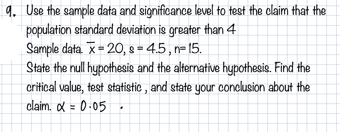 q. Use the sample data and significance level to test the claim that the
population standard deviation is greater than 4
Sample data. X = 20, 9 = 4.5, n= 15.
State the null hypothesis and the alternative hypothesis. Find the
critical value, test statistic , and state your conclusion about the
claim. & = 0-05
