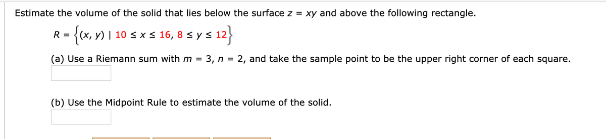 Estimate the volume of the solid that lies below the surface z = xy and above the following rectangle.
= {(x, y) | 10 < x < 16, 8 < y s 12
R =
(a) Use a Riemann sum with m = 3, n = 2, and take the sample point to be the upper right corner of each square.
(b) Use the Midpoint Rule to estimate the volume of the solid.
