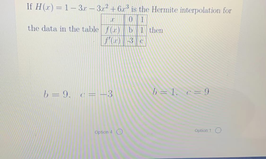 If H(r) = 1– 3.r – 3.12 +6.x³ is the Hermite interpolation for
0 1
the data in the table f(r) b1 then
f(r) -3 c
b = 9, c= -3
b = 1. c= 9
%3D
Option 4
Option 1 O
