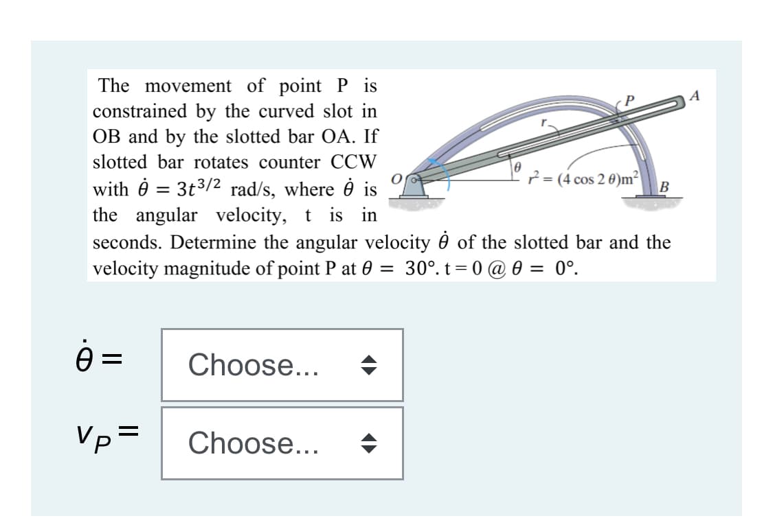 The movement of point P is
constrained by the curved slot in
OB and by the slotted bar OA. If
A
slotted bar rotates counter CCW
2 = (4 cos 2 0)m²
with 0 = 3t3/2 rad/s, where ở is
the angular velocity, t is in
seconds. Determine the angular velocity è of the slotted bar and the
velocity magnitude of point P at 0 = 30°. t= 0 @ 0 = 0°.
ė =
Choose...
Vp=
Choose...
