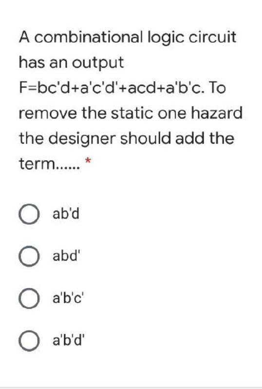 A combinational logic circuit
has an output
F=bc'd+a'c'd'+acd+a'b'c. To
remove the static one hazard
the designer should add the
term..
O ab'd
O abd'
O a'b'c'
O a'b'd"
