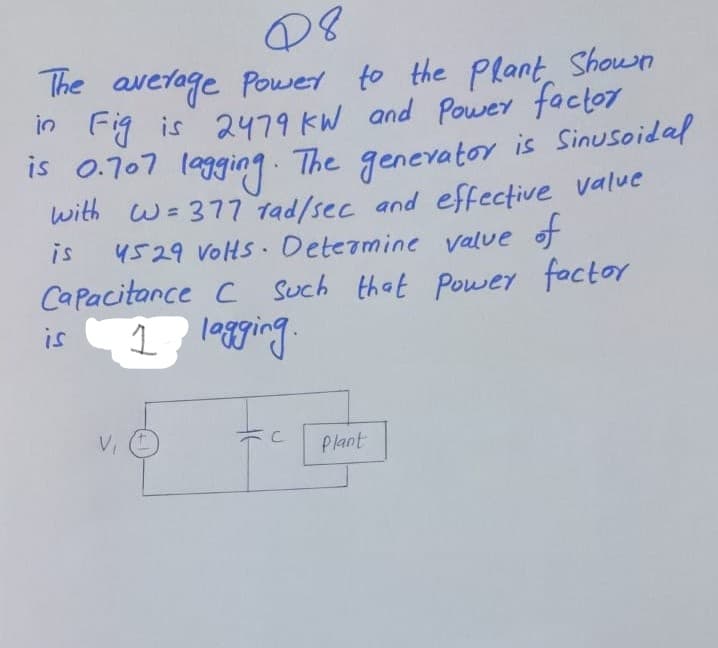 he average Power to the Plant, Shoun
in Fig is 2479 KW and Power factor
15 0.707 legging. The genevator is Sinusoidal
with w=377 tad/sec and effective value
is
4529 VoHs Deteamine value of
Capacitance c such that power factor
is
1 le8ging.
VI
Plant
