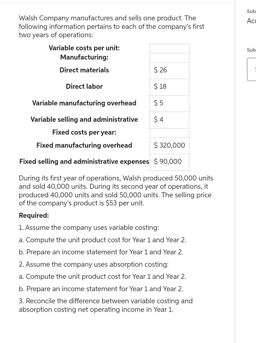 Walsh Company manufactures and sells one product. The
following information pertains to each of the company's first
two years of operations:
Variable costs per unit:
Manufacturing:
Direct materials
Direct labor
$26
$ 18
$5
$4
Variable manufacturing overhead
Variable selling and administrative
Fixed costs per year:
Fixed manufacturing overhead
$ 320,000
Fixed selling and administrative expenses $90,000
During its first year of operations, Walsh produced 50,000 units
and sold 40,000 units. During its second year of operations, it
produced 40,000 units and sold 50,000 units. The selling price
of the company's product is $53 per unit.
Required:
1. Assume the company uses variable costing:
a. Compute the unit product cost for Year 1 and Year 2.
b. Prepare an income statement for Year 1 and Year 2.
2. Assume the company uses absorption costing:
a. Compute the unit product cost for Year 1 and Year 2.
b. Prepare an income statement for Year 1 and Year 2.
3. Reconcile the difference between variable costing and
absorption costing net operating income in Year 1.
Sub
Acc
Sub