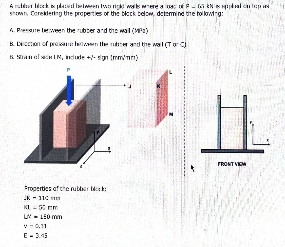 A rubber block is placed between two rigid walls where a load of P = 65 kN is applied on top as
shown. Considering the properties of the block below, determine the following:
A. Pressure between the rubber and the wall (MPa)
B. Direction of pressure between the rubber and the wall (T or C)
B. Strain of side LM, include +/- sign (mm/mm)
P
L
Properties of the rubber block:
JK 110 mm
KL = 50 mm
LM 150 mm
V = 0.31
E = 3.45
L
M
FRONT VIEW