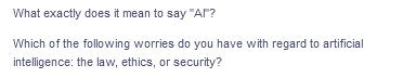 What exactly does it mean to say "AI"?
Which of the following worries do you have with regard to artificial
intelligence: the law, ethics, or security?