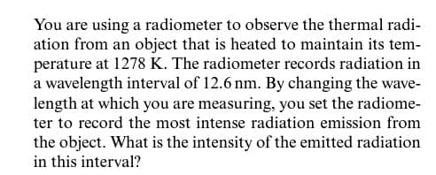 You are using a radiometer to observe the thermal radi-
ation from an object that is heated to maintain its tem-
perature at 1278 K. The radiometer records radiation in
a wavelength interval of 12.6 nm. By changing the wave-
length at which you are measuring, you set the radiome-
ter to record the most intense radiation emission from
the object. What is the intensity of the emitted radiation
in this interval?