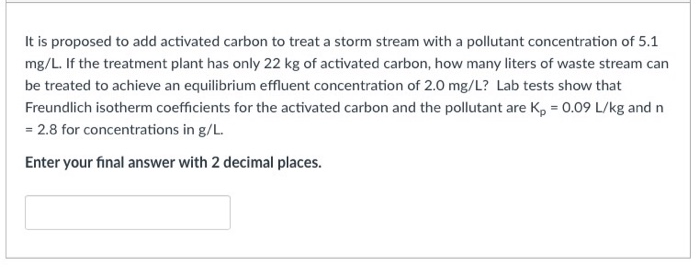It is proposed to add activated carbon to treat a storm stream with a pollutant concentration of 5.1
mg/L. If the treatment plant has only 22 kg of activated carbon, how many liters of waste stream can
be treated to achieve an equilibrium effluent concentration of 2.0 mg/L? Lab tests show that
Freundlich isotherm coefficients for the activated carbon and the pollutant are K, = 0.09 L/kg and n
= 2.8 for concentrations in g/L.
Enter your final answer with 2 decimal places.
