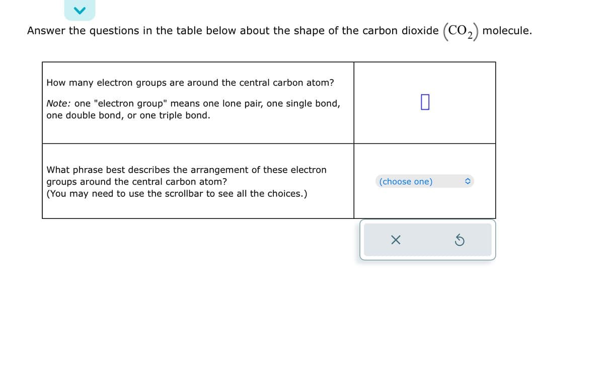Answer the questions in the table below about the shape of the carbon dioxide (CO₂) molecule.
How many electron groups are around the central carbon atom?
Note: one "electron group" means one lone pair, one single bond,
one double bond, or one triple bond.
What phrase best describes the arrangement of these electron
groups around the central carbon atom?
(You may need to use the scrollbar to see all the choices.)
0
(choose one)
×
S
î