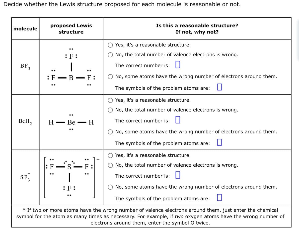 Decide whether the Lewis structure proposed for each molecule is reasonable or not.
molecule
BF
3
BeH,
SF.
proposed Lewis
structure
: F
H
:F:
B - F:
-
Be
S
:F:
..
-
- H
Is this a reasonable structure?
If not, why not?
Yes, it's a reasonable structure.
No, the total number of valence electrons is wrong.
The correct number is:
No, some atoms have the wrong number of electrons around them.
The symbols of the problem atoms are:
Yes, it's a reasonable structure.
No, the total number of valence electrons is wrong.
The correct number is:
No, some atoms have the wrong number of electrons around them.
The symbols of the problem atoms are: 0
Yes, it's a reasonable structure.
No, the total number of valence electrons is wrong.
The correct number is:
No, some atoms have the wrong number of electrons around them.
The symbols of the problem atoms are: 0
* If two or more atoms have the wrong number of valence electrons around them, just enter the chemical
symbol for the atom as many times as necessary. For example, if two oxygen atoms have the wrong number of
electrons around them, enter the symbol O twice.