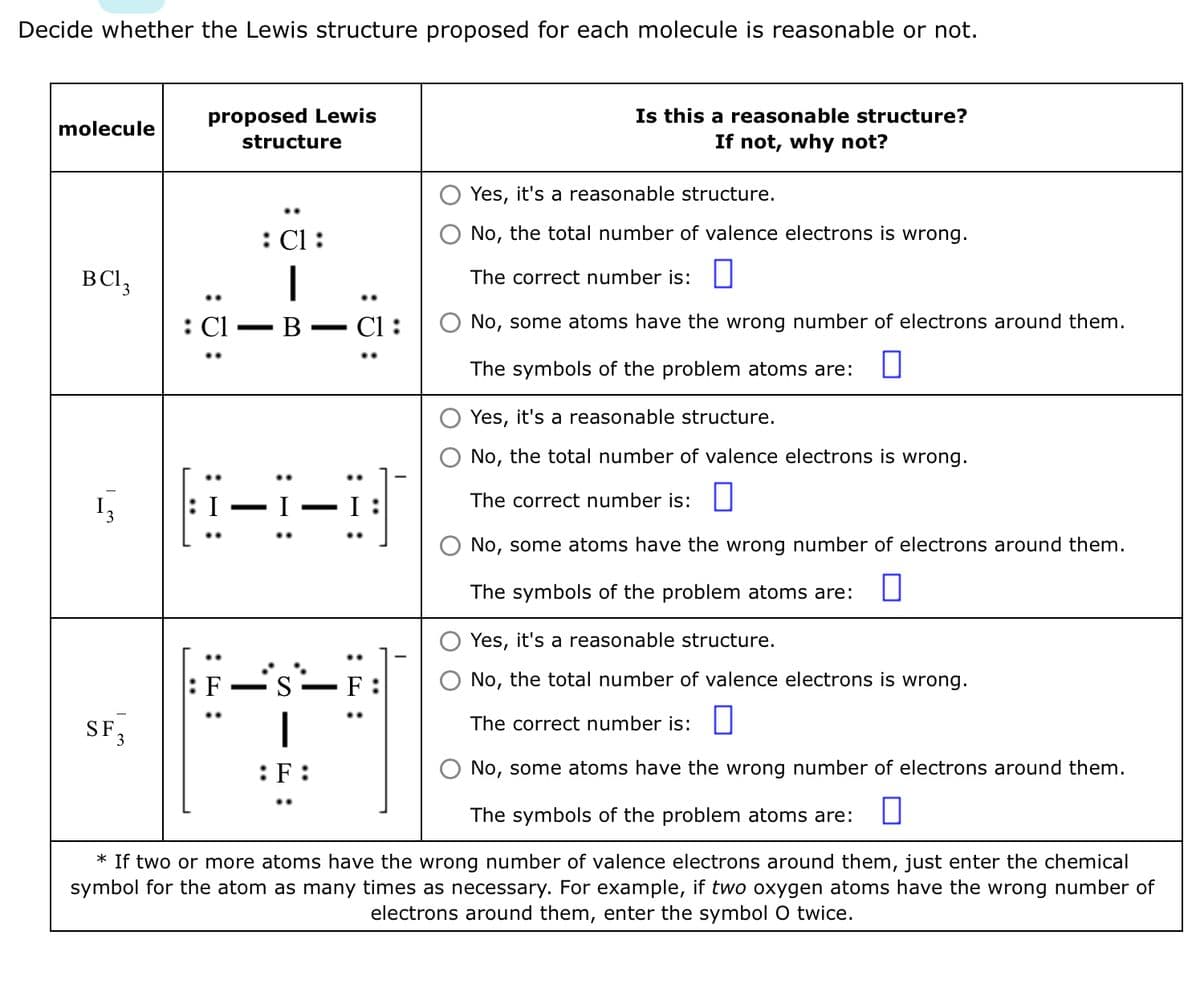 Decide whether the Lewis structure proposed for each molecule is reasonable or not.
molecule
BC13
Į₂
proposed Lewis
SF₂
3
structure
: Cl :
I
B
:F:
H-1-B
C1
T
:F:
Is this a reasonable structure?
If not, why not?
Yes, it's a reasonable structure.
No, the total number of valence electrons is wrong.
The correct number is:
Yes, it's a reasonable structure.
No, the total number of valence electrons is wrong.
The correct number is:
No, some atoms have the wrong number of electrons around them.
The symbols of the problem atoms are:
* If two or more atoms have the wrong number of valence electrons around them, just enter the chemical
symbol for the atom as many times as necessary. For example, if two oxygen atoms have the wrong number of
electrons around them, enter the symbol O twice.
No, some atoms have the wrong number of electrons around them.
The symbols of the problem atoms are: 0
Yes, it's a reasonable structure.
No, the total number of valence electrons is wrong.
The correct number is:
No, some atoms have the wrong number of electrons around them.
The symbols of the problem atoms are: 0