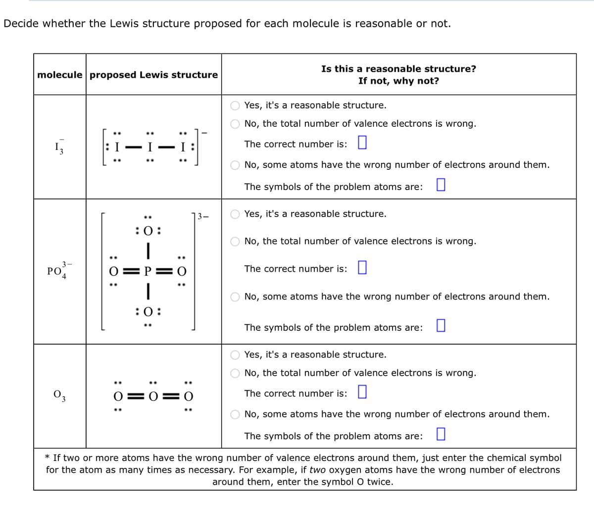 Decide whether the Lewis structure proposed for each molecule is reasonable or not.
molecule proposed Lewis structure
13
PO
4
03
X-8-3
: 0:
:0:
1
:0:
: 0:
0=0
3-
O O
Is this a reasonable structure?
If not, why not?
Yes, it's a reasonable structure.
No, the total number of valence electrons is wrong.
The correct number is:
No, some atoms have the wrong number of electrons around them.
The symbols of the problem atoms are:
Yes, it's a reasonable structure.
No, the total number of valence electrons is wrong.
The correct number is:
No, some atoms have the wrong number of electrons around them.
The symbols of the problem atoms are:
Yes, it's a reasonable structure.
No, the total number of valence electrons is wrong.
The correct number is:
No, some atoms have the wrong number of electrons around them.
The symbols of the problem atoms are: □
* If two or more atoms have the wrong number of valence electrons around them, just enter the chemical symbol
for the atom as many times as necessary. For example, if two oxygen atoms have the wrong number of electrons
around them, enter the symbol O twice.