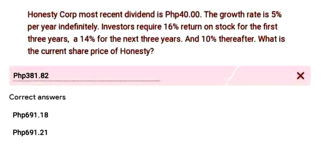 Honesty Corp most recent dividend is Php40.00. The growth rate is 5%
per year indefinitely. Investors require 16% return on stock for the first
three years, a 14% for the next three years. And 10% thereafter. What is
the current share price of Honesty?
Php381.82
Correct answers
Php691.18
Php691.21
X