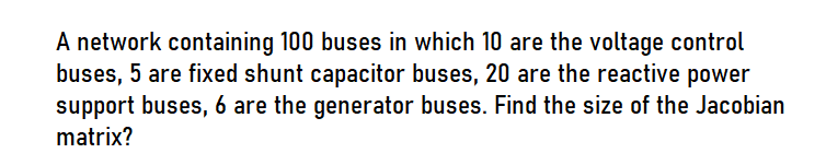 A network containing 100 buses in which 10 are the voltage control
buses, 5 are fixed shunt capacitor buses, 20 are the reactive power
support buses, 6 are the generator buses. Find the size of the Jacobian
matrix?