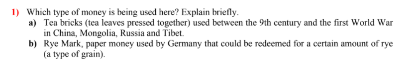 1) Which type of money is being used here? Explain briefly.
a) Tea bricks (tea leaves pressed together) used between the 9th century and the first World War
in China, Mongolia, Russia and Tibet.
b) Rye Mark, paper money used by Germany that could be redeemed for a certain amount of rye
(a type of grain).
