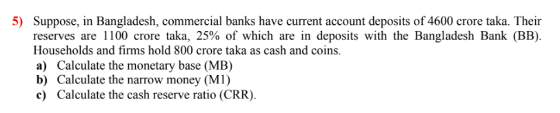 5) Suppose, in Bangladesh, commercial banks have current account deposits of 4600 crore taka. Their
reserves are 1100 crore taka, 25% of which are in deposits with the Bangladesh Bank (BB).
Households and firms hold 800 crore taka as cash and coins.
a) Calculate the monetary base (MB)
b) Calculate the narrow money (M1)
c) Calculate the cash reserve ratio (CRR).
