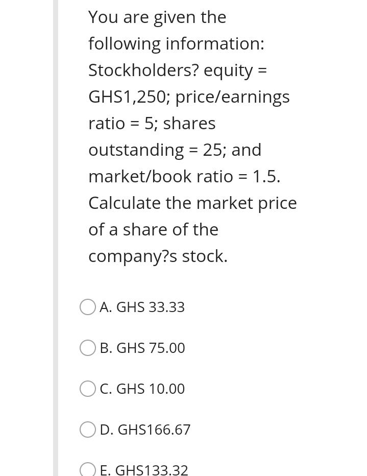 You are given the
following information:
Stockholders? equity =
GHS1,250; price/earnings
ratio = 5; shares
outstanding = 25; and
%3D
market/book ratio = 1.5.
%3D
Calculate the market price
of a share of the
company?s stock.
O A. GHS 33.33
B. GHS 75.00
C. GHS 10.00
D. GHS166.67
O E. GHS133.32
