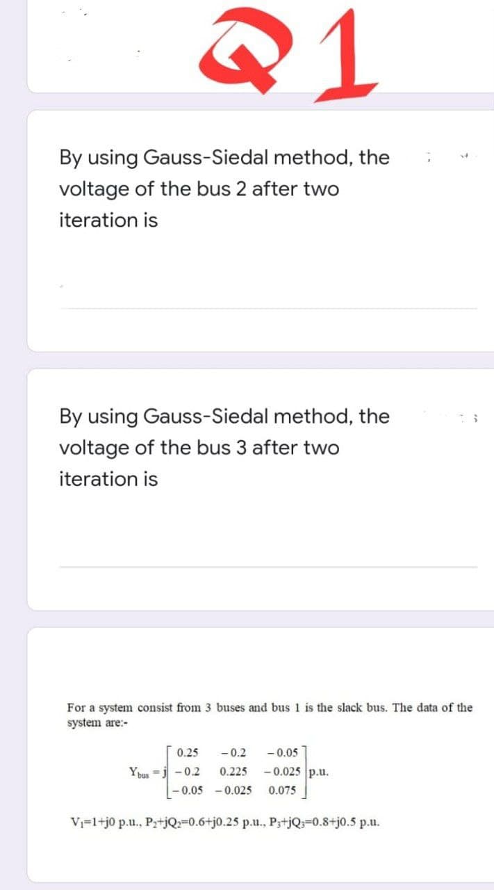 Q1
By using Gauss-Siedal method, the
voltage of the bus 2 after two
iteration is
By using Gauss-Siedal method, the
voltage of the bus 3 after two
iteration is
For a system consist from 3 buses and bus 1 is the slack bus. The data of the
system are:-
0.25
-0.2
-0.05
Ybus j -0.2
0.225
-0.025 p.u.
-0.05 -0.025 0.075
V₁=1+j0 p.u., P₂+jQ2-0.6+j0.25 p.u., P3+jQ=0.8+j0.5 p.u.