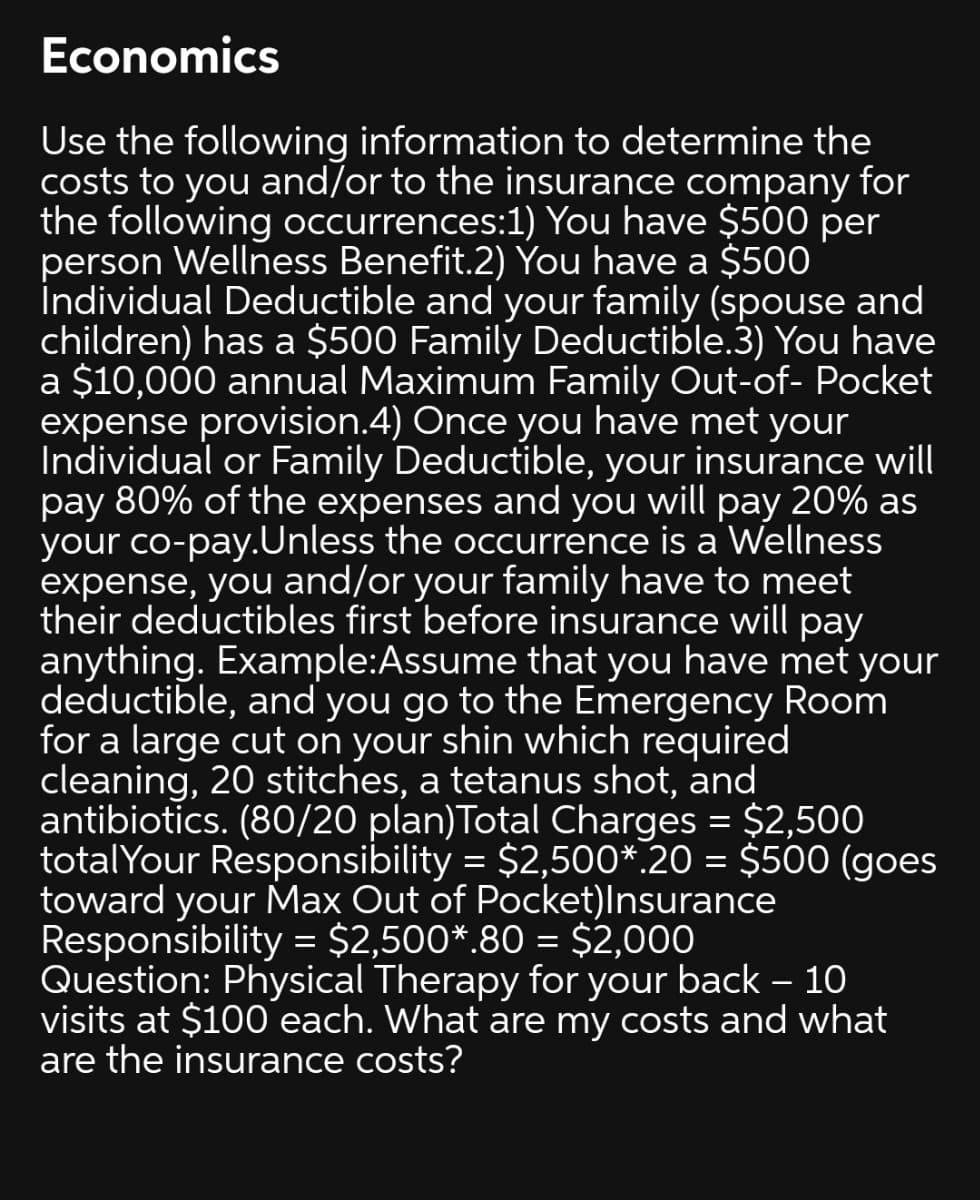 Economics
Use the following information to determine the
costs to you and/or to the insurance company for
the following occurrences:1) You have $500 per
person Wellness Benefit.2) You have a $500
İndividual Deductible and your family (spouse and
children) has a $500 Family Deductible.3) You have
a $10,000 annual Maximum Family Out-of- Pocket
expense provision.4) Once you have met your
Individual or Family Deductible, your insurance will
pay 80% of the expenses and you will pay 20% as
your co-pay.Unless the occurrence is a Wellness
expense, you and/or your family have to meet
their deductibles first before insurance will pay
anything. Example:Assume that you have met your
deductible, and you go to the Emergency Room
for a large cut on your shin which required
cleaning, 20 stitches, a tetanus shot, and
antibiotics. (80/20 plan)Total Charges = $2,500
totalYour Responsibility = $2,500*.20 = $500 (goes
toward your Max Out of Pocket)Insurance
Responsibility = $2,500*.80 = $2,000
Question: Physical Therapy for your back – 10
visits at $100 each. What are my costs and what
are the insurance costs?
|3D
