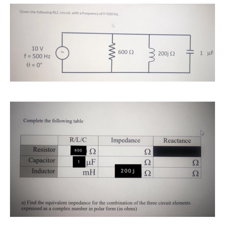 Given the following RLC circuit, with a frequency of f-500 Hz.
10 V
f = 500 Hz
0=0°
Complete the following table
R/L/C
Impedance
Resistor
600 Ω
Ω
Capacitor
1 uF
Ω
2
Ω
Inductor
mH
200j
Ω
Ω
a) Find the equivalent impedance for the combination of the three circuit elements
expressed as a complex number in polar form (in ohms)
ww
600 Ω
200j Ω
Reactance
1 μF