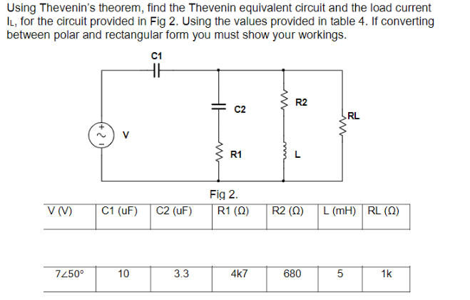 Using Thevenin's theorem, find the Thevenin equivalent circuit and the load current
IL, for the circuit provided in Fig 2. Using the values provided in table 4. If converting
between polar and rectangular form you must show your workings.
C1
HH
R2
C2
RL
V (V)
C1 (UF) C2 (UF)
10
3.3
7250°
HH
R1
Fig 2.
R1 (0)
4k7
m
L
R2 (0)
680
www
L (MH) RL (2)
5
1k