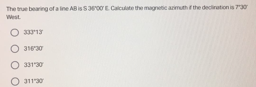 The true bearing of a line AB is S 36°00' E. Calculate the magnetic azimuth if the declination is 7°30'
West.
333°13'
316°30'
331°30'
311°30'
