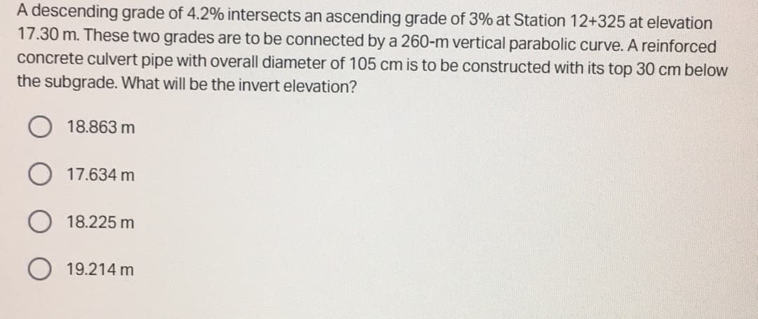 A descending grade of 4.2% intersects an ascending grade of 3% at Station 12+325 at elevation
17.30 m. These two grades are to be connected by a 260-m vertical parabolic curve. A reinforced
concrete culvert pipe with overall diameter of 105 cm is to be constructed with its top 30 cm below
the subgrade. What will be the invert elevation?
18.863 m
17.634 m
18.225 m
19.214 m
