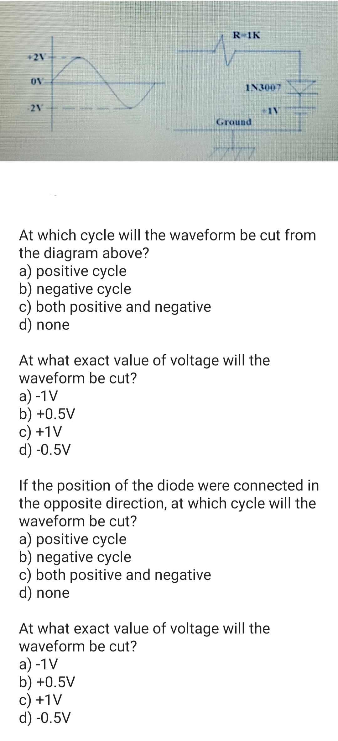 R-1K
+2V
OV
IN3007
2V
+1V
Ground
At which cycle will the waveform be cut from
the diagram above?
a) positive cycle
b) negative cycle
c) both positive and negative
d) none
At what exact value of voltage will the
waveform be cut?
a) -1V
b) +0.5V
c) +1V
d) -0.5V
If the position of the diode were connected in
the opposite direction, at which cycle will the
waveform be cut?
a) positive cycle
b) negative cycle
c) both positive and negative
d) none
At what exact value of voltage will the
waveform be cut?
a) -1V
b) +0.5V
c) +1V
d) -0.5V
