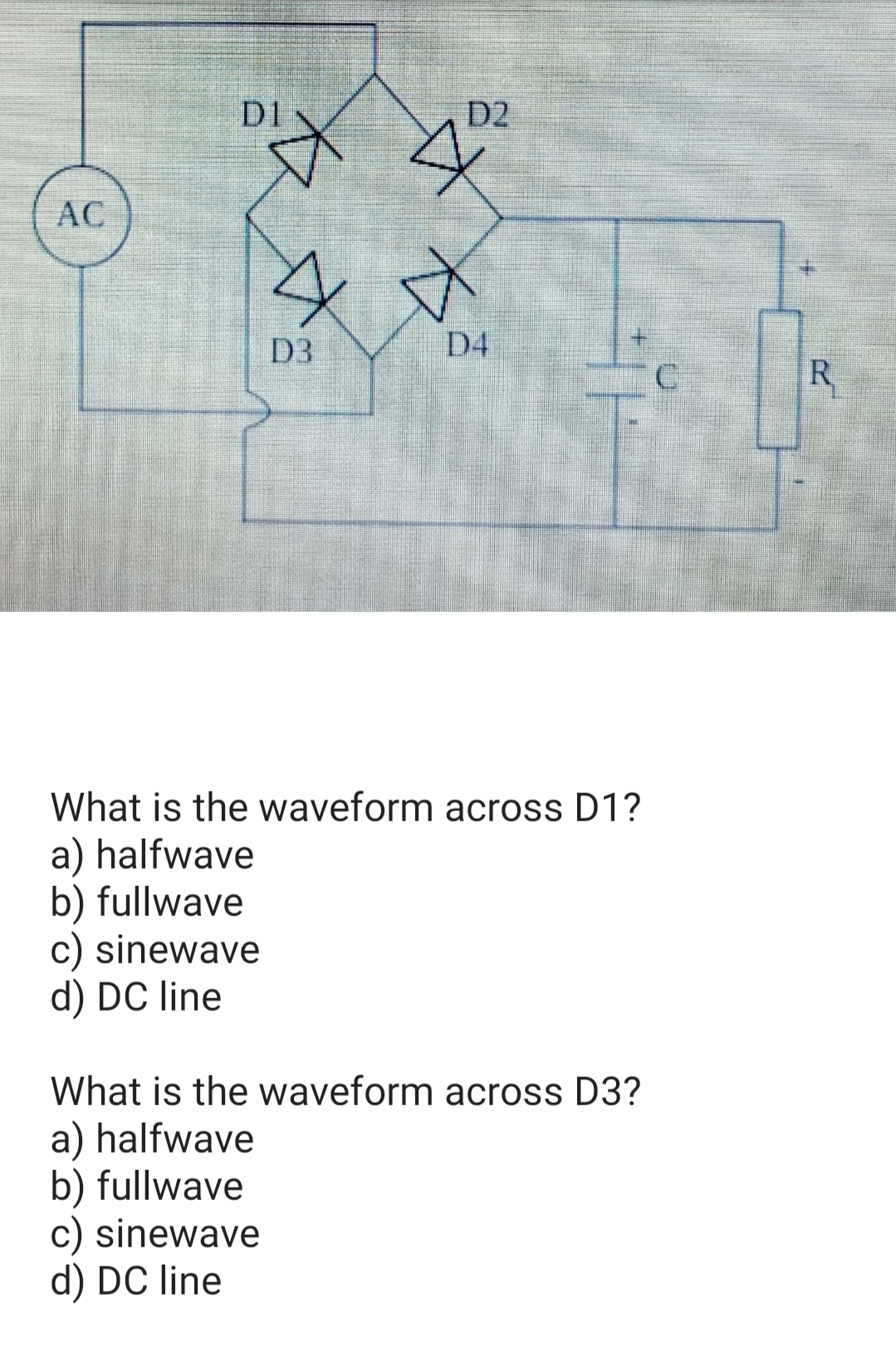 DI
D2
AC
D3
D4
R
What is the waveform across D1?
a) halfwave
b) fullwave
c) sinewave
d) DC line
What is the waveform across D3?
a) halfwave
b) fullwave
c) sinewave
d) DC line
