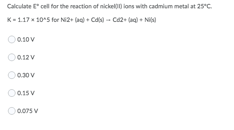 Calculate E° cell for the reaction of nickel(I) ions with cadmium metal at 25°C.
K = 1.17 x 10^5 for Ni2+ (aq) + Cd(s) – Cd2+ (aq) + Ni(s)
0.10 V
0.12 V
0.30 V
0.15 V
0.075 V
