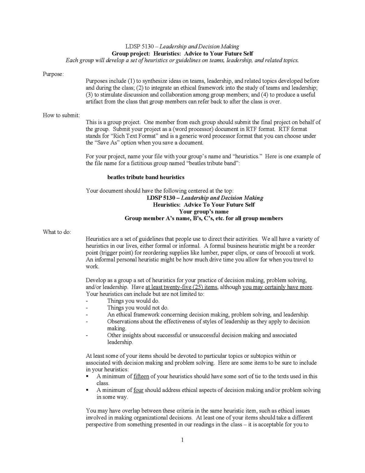 Purpose:
Each
How to submit:
What to do:
LDSP 5130 Leadership and Decision Making
Group project: Heuristics: Advice to Your Future Self
group will develop a set of heuristics or guidelines on teams, leadership, and related topics.
Purposes include (1) to synthesize ideas on teams, leadership, and related topics developed before
and during the class; (2) to integrate an ethical framework into the study of teams and leadership;
(3) to stimulate discussion and collaboration among group members; and (4) to produce a useful
artifact from the class that group members can refer back to after the class is over.
This is a group project. One member from each group should submit the final project on behalf of
the group. Submit your project as a (word processor) document in RTF format. RTF format
stands for "Rich Text Format" and is a generic word processor format that you can choose under
the "Save As" option when you save a document.
For your project, name your file with your group's name and “heuristics.” Here is one example of
the file name for a fictitious group named "beatles tribute band":
beatles tribute band heuristics
Your document should have the following centered at the top:
LDSP 5130 - Leadership and Decision Making
Heuristics: Advice To Your Future Self
Your group's name
Group member A's name, B's, C's, etc. for all
group members
Heuristics are a set of guidelines that people use to direct their activities. We all have a variety of
heuristics in our lives, either formal or informal. A formal business heuristic might be a reorder
point (trigger point) for reordering supplies like lumber, paper clips, or cans of broccoli at work.
An informal personal heuristic might be how much drive time you allow for when you travel to
work.
Develop as a group a set of heuristics for your practice of decision making, problem solving,
and/or leadership. Have at least twenty-five (25) items, although you may certainly have more.
Your heuristics can include but are not limited to:
Things you would do.
Things you would not do.
An ethical framework concerning decision making, problem solving, and leadership.
Observations about the effectiveness of styles of leadership as they apply to decision
making.
Other insights about successful or unsuccessful decision making and associated
leadership.
At least some of your items should be devoted to particular topics or subtopics within or
associated with decision making and problem solving. Here are some items to be sure to include
in your heuristics:
☐
☐
You
A minimum of fifteen of your heuristics should have some sort of tie to the texts used in this
class.
A minimum of four should address ethical aspects of decision making and/or problem solving
in some way.
may
have overlap between these criteria in the same heuristic item, such as ethical issues
involved in making organizational decisions. At least one of your items should take a different
perspective from something presented in our readings in the class - it is acceptable for you to
1
_