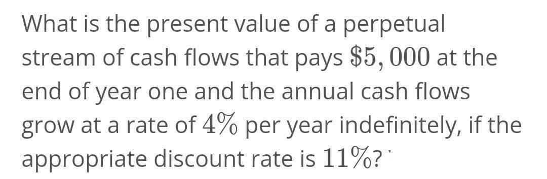 What is the present value of a perpetual
stream of cash flows that pays $5, 000 at the
end of year one and the annual cash flows
grow at a rate of 4% per year indefinitely, if the
appropriate discount rate is 11%?'
